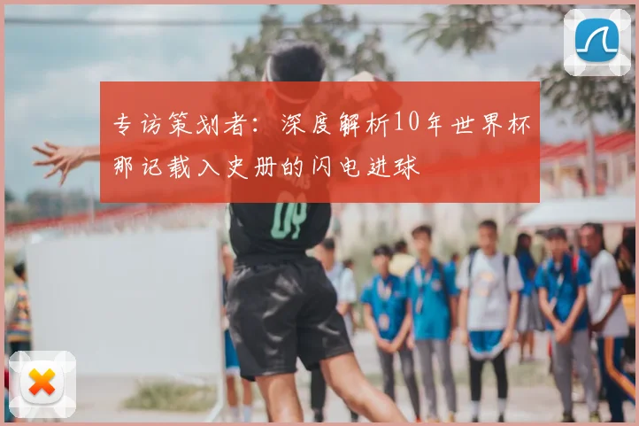 专访策划者：深度解析10年世界杯那记载入史册的闪电进球