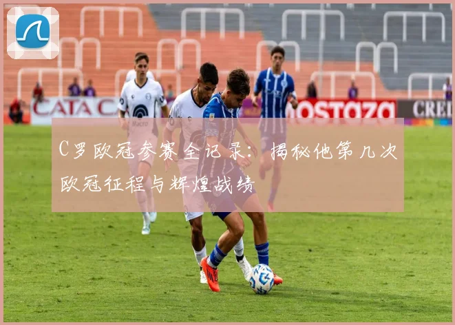 C罗欧冠参赛全记录：揭秘他第几次欧冠征程与辉煌战绩