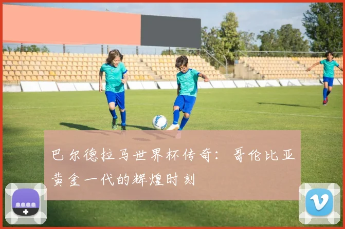巴尔德拉马世界杯传奇：哥伦比亚黄金一代的辉煌时刻