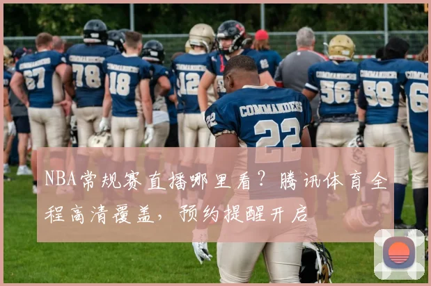 NBA常规赛直播哪里看？腾讯体育全程高清覆盖，预约提醒开启