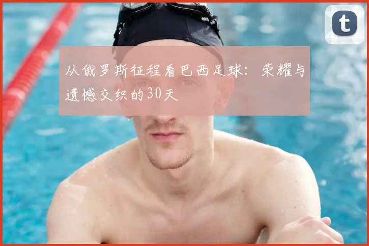 从俄罗斯征程看巴西足球：荣耀与遗憾交织的30天