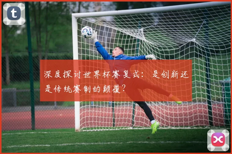 深度探讨世界杯赛复式：是创新还是传统赛制的颠覆？