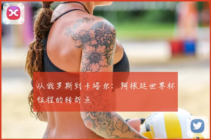 从俄罗斯到卡塔尔：阿根廷世界杯征程的转折点