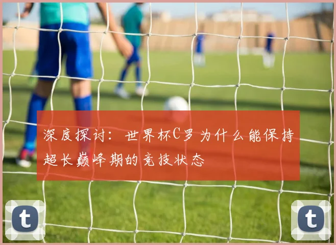 深度探讨：世界杯C罗为什么能保持超长巅峰期的竞技状态