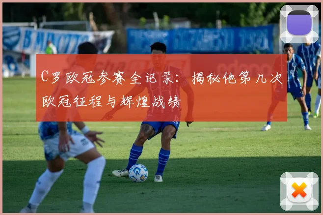 C罗欧冠参赛全记录：揭秘他第几次欧冠征程与辉煌战绩