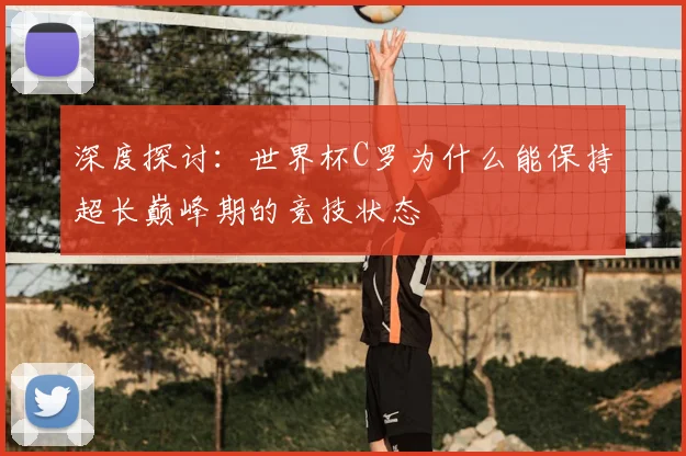深度探讨：世界杯C罗为什么能保持超长巅峰期的竞技状态